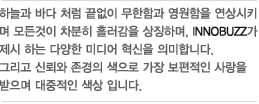 하늘과 바다 처럼 끝없이 무한함과 영원함을 연상시키며 모든것이 차분히 흘러감을 상징하며, INNOBUZZ가 제시 하는 다양한 미디어 혁신을 의미합니다. 그리고 신뢰와 존경의 색으로 가장 보편적인 사랑을 받으며 대중적인 색상 입니다. 